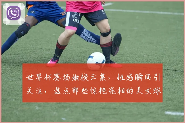 世界杯赛场嫩模云集，性感瞬间引关注，盘点那些惊艳亮相的美女球员