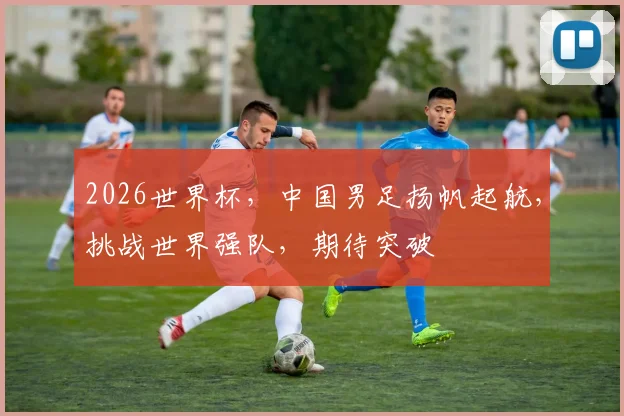 2026世界杯，中国男足扬帆起航，挑战世界强队，期待突破