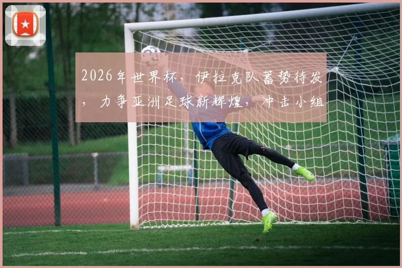 2026年世界杯，伊拉克队蓄势待发，力争亚洲足球新辉煌，冲击小组出线