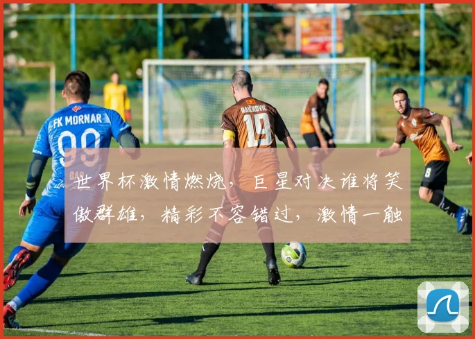 世界杯激情燃烧，巨星对决谁将笑傲群雄，精彩不容错过，激情一触即发