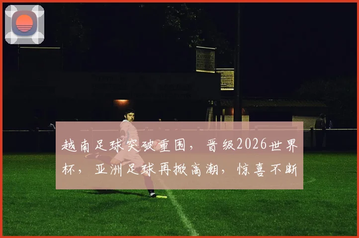 越南足球突破重围，晋级2026世界杯，亚洲足球再掀高潮，惊喜不断