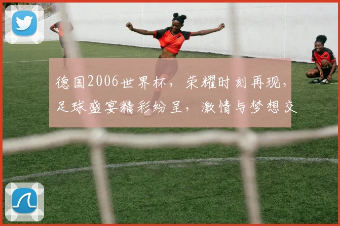 德国2006世界杯，荣耀时刻再现，足球盛宴精彩纷呈，激情与梦想交织