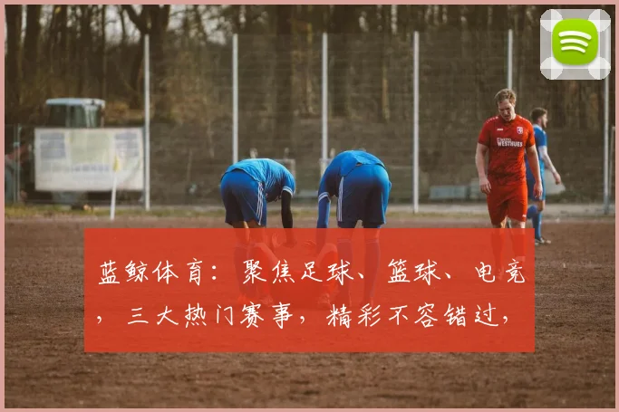 蓝鲸体育：聚焦足球、篮球、电竞，三大热门赛事，精彩不容错过，尽在蓝鲸体育